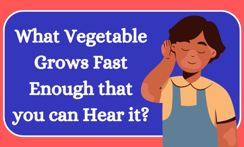 What Vegetable Grows Fast Enough that you can Hear it?